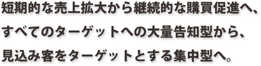 短期的な売上拡大から継続的な購買促進へ、
すべてのターゲットへの大量告知型から、
見込み客をターゲットとする集中型へ。